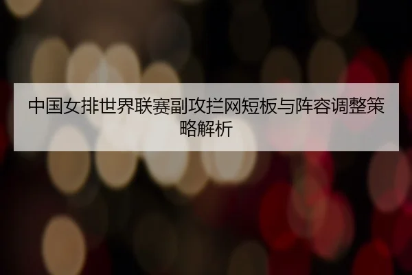 中国女排世界联赛副攻拦网短板与阵容调整策略解析