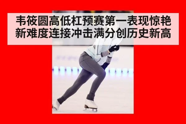 韦筱圆高低杠预赛第一表现惊艳新难度连接冲击满分创历史新高